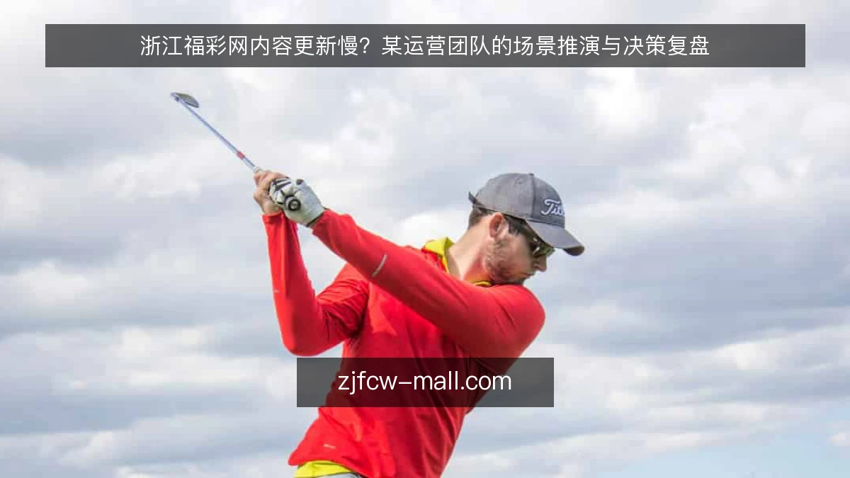 浙江福彩网内容更新慢?某运营团队的场景推演与决策复盘